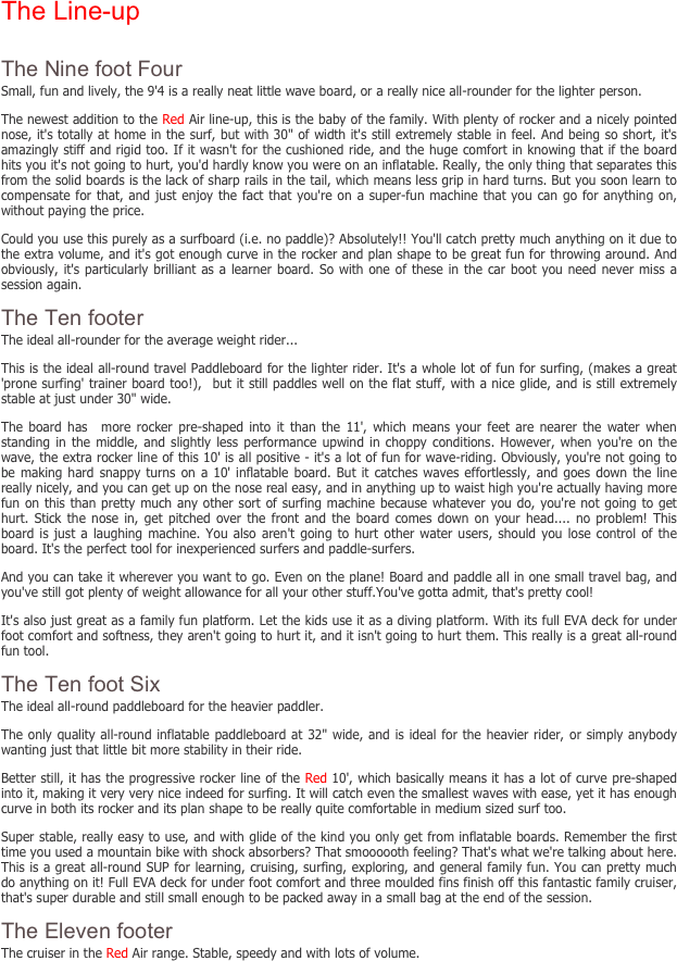 The Line-up

The Nine foot Four
Small, fun and lively, the 9'4 is a really neat little wave board, or a really nice all-rounder for the lighter person.
The newest addition to the Red Air line-up, this is the baby of the family. With plenty of rocker and a nicely pointed nose, it's totally at home in the surf, but with 30" of width it's still extremely stable in feel. And being so short, it's amazingly stiff and rigid too. If it wasn't for the cushioned ride, and the huge comfort in knowing that if the board hits you it's not going to hurt, you'd hardly know you were on an inflatable. Really, the only thing that separates this from the solid boards is the lack of sharp rails in the tail, which means less grip in hard turns. But you soon learn to compensate for that, and just enjoy the fact that you're on a super-fun machine that you can go for anything on, without paying the price.
Could you use this purely as a surfboard (i.e. no paddle)? Absolutely!! You'll catch pretty much anything on it due to the extra volume, and it's got enough curve in the rocker and plan shape to be great fun for throwing around. And obviously, it's particularly brilliant as a learner board. So with one of these in the car boot you need never miss a session again.
The Ten footer
The ideal all-rounder for the average weight rider...
This is the ideal all-round travel Paddleboard for the lighter rider. It's a whole lot of fun for surfing, (makes a great 'prone surfing' trainer board too!),  but it still paddles well on the flat stuff, with a nice glide, and is still extremely stable at just under 30" wide.  
The board has  more rocker pre-shaped into it than the 11', which means your feet are nearer the water when standing in the middle, and slightly less performance upwind in choppy conditions. However, when you're on the wave, the extra rocker line of this 10' is all positive - it's a lot of fun for wave-riding. Obviously, you're not going to be making hard snappy turns on a 10' inflatable board. But it catches waves effortlessly, and goes down the line really nicely, and you can get up on the nose real easy, and in anything up to waist high you're actually having more fun on this than pretty much any other sort of surfing machine because whatever you do, you're not going to get hurt. Stick the nose in, get pitched over the front and the board comes down on your head.... no problem! This board is just a laughing machine. You also aren't going to hurt other water users, should you lose control of the board. It's the perfect tool for inexperienced surfers and paddle-surfers.
And you can take it wherever you want to go. Even on the plane! Board and paddle all in one small travel bag, and you've still got plenty of weight allowance for all your other stuff.You've gotta admit, that's pretty cool!
It's also just great as a family fun platform. Let the kids use it as a diving platform. With its full EVA deck for under foot comfort and softness, they aren't going to hurt it, and it isn't going to hurt them. This really is a great all-round fun tool.
The Ten foot Six
The ideal all-round paddleboard for the heavier paddler.
The only quality all-round inflatable paddleboard at 32" wide, and is ideal for the heavier rider, or simply anybody wanting just that little bit more stability in their ride.
Better still, it has the progressive rocker line of the Red 10', which basically means it has a lot of curve pre-shaped into it, making it very very nice indeed for surfing. It will catch even the smallest waves with ease, yet it has enough curve in both its rocker and its plan shape to be really quite comfortable in medium sized surf too.
Super stable, really easy to use, and with glide of the kind you only get from inflatable boards. Remember the first time you used a mountain bike with shock absorbers? That smoooooth feeling? That's what we're talking about here. This is a great all-round SUP for learning, cruising, surfing, exploring, and general family fun. You can pretty much do anything on it! Full EVA deck for under foot comfort and three moulded fins finish off this fantastic family cruiser, that's super durable and still small enough to be packed away in a small bag at the end of the session.
The Eleven footer
The cruiser in the Red Air range. Stable, speedy and with lots of volume.
